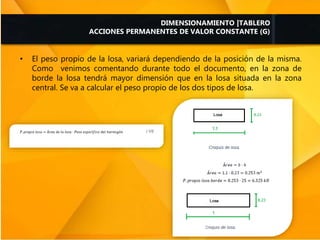 • El peso propio de la losa, variará dependiendo de la posición de la misma.
Como venimos comentando durante todo el documento, en la zona de
borde la losa tendrá mayor dimensión que en la losa situada en la zona
central. Se va a calcular el peso propio de los dos tipos de losa.
DIMENSIONAMIENTO |TABLERO
ACCIONES PERMANENTES DE VALOR CONSTANTE (G)
 