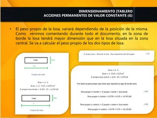 • El peso propio de la losa, variará dependiendo de la posición de la misma.
Como venimos comentando durante todo el documento, en la zona de
borde la losa tendrá mayor dimensión que en la losa situada en la zona
central. Se va a calcular el peso propio de los dos tipos de losa.
DIMENSIONAMIENTO |TABLERO
ACCIONES PERMANENTES DE VALOR CONSTANTE (G)
 