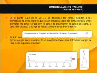 • En el punto 3.1.2 de la IAP-11, se describen las cargas debidas a los
elementos no estructurales que están situados sobre los estructurales. Unos
ejemplos de estas cargas son la carga de pavimento, la carga de acera, la
carga de calzada, la carga de imposta entre otros. Por lo tanto:
• Se irán calculando cada una de las cargas y explicando la introducción de
dichas cargas en el modelo. En el programa Cype para introducir cargas se
hará de la siguiente manera:
DIMENSIONAMIENTO |TABLERO
CARGAS MUERTAS
 
