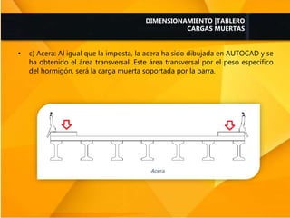 • c) Acera: Al igual que la imposta, la acera ha sido dibujada en AUTOCAD y se
ha obtenido el área transversal .Este área transversal por el peso específico
del hormigón, será la carga muerta soportada por la barra.
DIMENSIONAMIENTO |TABLERO
CARGAS MUERTAS
 