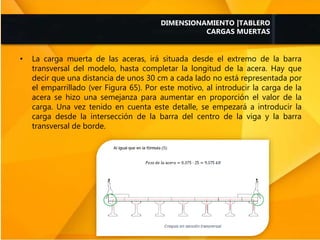 • La carga muerta de las aceras, irá situada desde el extremo de la barra
transversal del modelo, hasta completar la longitud de la acera. Hay que
decir que una distancia de unos 30 cm a cada lado no está representada por
el emparrillado (ver Figura 65). Por este motivo, al introducir la carga de la
acera se hizo una semejanza para aumentar en proporción el valor de la
carga. Una vez tenido en cuenta este detalle, se empezará a introducir la
carga desde la intersección de la barra del centro de la viga y la barra
transversal de borde.
DIMENSIONAMIENTO |TABLERO
CARGAS MUERTAS
 