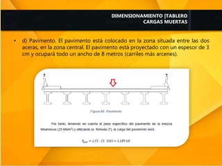 • d) Pavimento. El pavimento está colocado en la zona situada entre las dos
aceras, en la zona central. El pavimento está proyectado con un espesor de 3
cm y ocupará todo un ancho de 8 metros (carriles más arcenes).
DIMENSIONAMIENTO |TABLERO
CARGAS MUERTAS
 