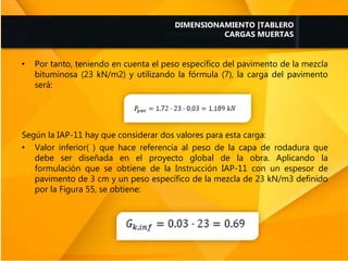 • Por tanto, teniendo en cuenta el peso específico del pavimento de la mezcla
bituminosa (23 kN/m2) y utilizando la fórmula (7), la carga del pavimento
será:
Según la IAP-11 hay que considerar dos valores para esta carga:
• Valor inferior( ) que hace referencia al peso de la capa de rodadura que
debe ser diseñada en el proyecto global de la obra. Aplicando la
formulación que se obtiene de la Instrucción IAP-11 con un espesor de
pavimento de 3 cm y un peso específico de la mezcla de 23 kN/m3 definido
por la Figura 55, se obtiene:
DIMENSIONAMIENTO |TABLERO
CARGAS MUERTAS
 