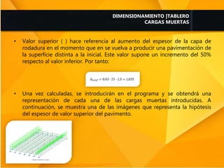 • Valor superior ( ) hace referencia al aumento del espesor de la capa de
rodadura en el momento que en se vuelva a producir una pavimentación de
la superficie distinta a la inicial. Este valor supone un incremento del 50%
respecto al valor inferior. Por tanto:
• Una vez calculadas, se introducirán en el programa y se obtendrá una
representación de cada una de las cargas muertas introducidas. A
continuación, se muestra una de las imágenes que representa la hipótesis
del espesor de valor superior del pavimento.
DIMENSIONAMIENTO |TABLERO
CARGAS MUERTAS
 