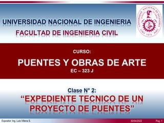 Expositor: Ing. Luis Villena S. Pag. 1
30/04/2022
Clase N° 2:
“EXPEDIENTE TECNICO DE UN
PROYECTO DE PUENTES”
UNIVERSIDAD NACIONAL DE INGENIERIA
FACULTAD DE INGENIERIA CIVIL
CURSO:
PUENTES Y OBRAS DE ARTE
EC – 323 J
 