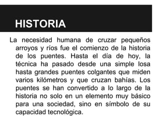 HISTORIA
La necesidad humana de cruzar pequeños
arroyos y ríos fue el comienzo de la historia
de los puentes. Hasta el día de hoy, la
técnica ha pasado desde una simple losa
hasta grandes puentes colgantes que miden
varios kilómetros y que cruzan bahías. Los
puentes se han convertido a lo largo de la
historia no solo en un elemento muy básico
para una sociedad, sino en símbolo de su
capacidad tecnológica.
 