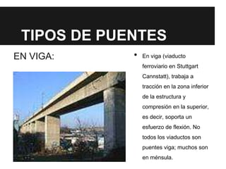 TIPOS DE PUENTES
EN VIGA: • En viga (viaducto
ferroviario en Stuttgart
Cannstatt), trabaja a
tracción en la zona inferior
de la estructura y
compresión en la superior,
es decir, soporta un
esfuerzo de flexión. No
todos los viaductos son
puentes viga; muchos son
en ménsula.
 