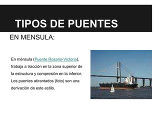 TIPOS DE PUENTES
EN MENSULA:
En ménsula (Puente Rosario-Victoria),
trabaja a tracción en la zona superior de
la estructura y compresión en la inferior.
Los puentes atirantados (foto) son una
derivación de este estilo.
 