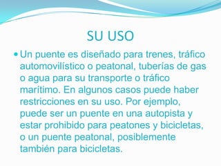 SU USO
 Un puente es diseñado para trenes, tráfico
 automovilístico o peatonal, tuberías de gas
 o agua para su transporte o tráfico
 marítimo. En algunos casos puede haber
 restricciones en su uso. Por ejemplo,
 puede ser un puente en una autopista y
 estar prohibido para peatones y bicicletas,
 o un puente peatonal, posiblemente
 también para bicicletas.
 