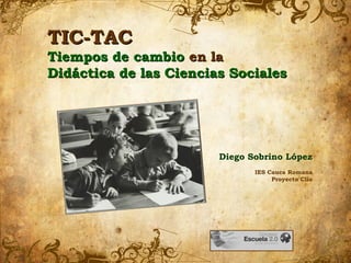 TIC-TACTIC-TAC
Tiempos de cambioTiempos de cambio en laen la
Didáctica de las Ciencias SocialesDidáctica de las Ciencias Sociales
Diego Sobrino López
IES Cauca Romana
Proyecto Clío
 