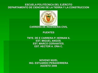 ESCUELA POLITÉCNICA DEL EJÉRCITO DEPARTAMENTO DE CIENCIAS DE LA TIERRA Y LA CONSTRUCCION CARRERA DE INGENIERIA CIVIL PUENTES TNTE. DE E CARRERA P. HERNAN X. EST. MIGUEL ANGOS. EST. MARCO CERVANTES. EST. HECTOR A. OÑA C. NOVENO NIVEL ING. ESTUARDO PEÑAHERRERA AGOSTO 2008 