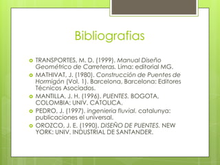 Bibliografias








TRANSPORTES, M. D. (1999). Manual Diseño
Geométrico de Carreteras. Lima: editorial MG.
MATHIVAT, J. (1980). Construcción de Puentes de
Hormigón (Vol. 1). Barcelona, Barcelona: Editores
Técnicos Asociados.
MANTILLA, J. H. (1996). PUENTES. BOGOTA,
COLOMBIA: UNIV. CATOLICA.
PEDRO, J. (1997). ingenieria fluvial. catalunya:
publicaciones el universal.
OROZCO, J. E. (1990). DISEÑO DE PUENTES. NEW
YORK: UNIV. INDUSTRIAL DE SANTANDER.

 