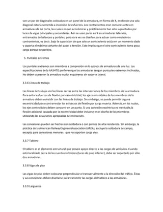son un par de diagonales colocadas en un panel de la armadura, en forma de X, en donde una sola
diagonal estaría sometida a inversión de esfuerzos. Los contravientos eran comunes antes en
armaduras de luz corta, las cuales no son económicas y prácticamente han sido suplantadas por
luces de vigas principales y secundarias. Aún se usan pares en X en armaduras laterales,
entramados de balanceo y portales, pero rara vez se diseñan para actuar como verdaderos
contravientos, es decir, bajo la suposición de que solo un contraviento actúa en un momento dado
y soporta el máximo cortante del papel a tensión. Esto implica que el otro contraviento toma poca
carga porque se pandea.

 5. Puntales extremos

Los puntales extremos son miembros a compresión en lo apoyos de armaduras de una luz. Las
especificaciones de la AASHTO prefieren que las armaduras tengan puntuales extremos inclinados,
No deben usarse en la armadura nudos esquineros sin soporte lateral.

3.3.6 Líneas de trabajo

Las líneas de trabajo son las líneas rectas entre las intersecciones de los miembros de la armadura.
Para evitar esfuerzos de flexión por excentricidad, los ejes centroidales de los miembros de la
armadura deben coincidir con las líneas de trabajo. Sin embargo, se puede permitir alguna
excentricidad para contrarrestar los esfuerzos de flexión por carga muerta. Además, en los nudos,
los ejes centroidales deben concurrir en un punto. Si una conexión excéntrica es inevitable,la
flexión adicional causada por la excentricidad debe incluirse en el diseño de los miembros
utilizando las ecuaciones apropiadas de interacción.

Las conexiones pueden ser hechas con soldadura o con pernos de alta resistencia. Sin embargo, la
práctica de la American RailwayEngineersAssociation (AREA), excluye la soldadura de campo,
excepto para conexiones menores que no soporten carga viva.

3.3.7 Tablero

El tablero es el elemento estructural que provee apoyo directo a las cargas de vehículos. Cuando
está localizado cerca de las cuerdas inferiores (luces de paso inferior), debe ser soportado por sólo
dos armaduras.

3.3.8 Vigas de piso

Las vigas de piso deben colocarse perpendicular o transversalmente a la dirección del tráfico. Éstas
y sus conexiones deben diseñarse para transmitir las cargas del tablero a las armaduras.

3.3.9 Largueros
 