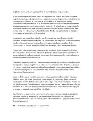 longitudes están basadas en su posición final de la armadura bajo cargas muertas.

5. Los miembros primarios tienen contra lechas producidas al hacerlos más cortos o largos en
magnitudes iguales pero de signo contrario a los acortamientos y alargamientos, respectivamente,
resultados de los esfuerzos de carga muerta. La contra flecha en las armaduras pueden
considerarse como una corrección de la miembros que en la analogía convencional de miembros
articulados, y pequeños momentos secundarios resultantes de la flexión por el peso propio de los
miembros.la aplicación de cargas distintas de las que constituyen la condición geométrica, tales
como la carga viva y de viento, resulta endeflexiones debidas a esfuerzos tanto en elementos
primarios como secundarios de la armadura.

Los análisis rigurosos tridimensionales han demostrado que virtualmente todos los
elementos de arrastramiento participan en los esfuerzos por carga viva. Como resultado de
eso, los esfuerzos totales en los miembros principales se reducen por debajo de los
calculados por el análisis plano convencional de la analogía con la armadura articulada.

Los mayores esfuerzos secundarios son aquellos momentos producidos en los miembros
por la resistencia de los nudos a la rotación. Por dicha razón, los esfuerzos secundarios en
una armadura articulada son en teoría menos significativos que aquellos en armaduras con
uniones mecánicas o nudos soldados.

Cuando las líneas de trabajo por los centroides de miembros concurrentes no se intersecan
en un punto, o cuando los pórticos de balanceo y los arriostramientos de portal se eliminan
por razones económicas o estéticas, el estado de deflexión en los miembros de la armadura,
lo mismo que la rigidez de todo el sistema, debe evaluarse mediante un análisis más
riguroso que el convencional.

La unión de la viga de piso a los elementos verticales de la armadura produce esfuerzos
fuera del plano, que deben investigarse en los puentes de carreteras y deben tenerse en
cuenta en los puentes de ferrocarril, debido a las cargas vivas relativamente más pesadas en
ese tipo de puentes. Un análisis de un pórtico compuesto por una viga de piso y de todos los
miembros de la armadura presentes en la sección transversal que contiene dicha viga, por
lo general es adecuado para cuantificar este efecto.

Lasdeflexiones en las armaduras ocurren por muchas razones como, cambios de longitud de los
miembros, cambios de temperaturas, efectos de fabricación o errores. Los cálculos de las
deflexiones en todos los casos son similares y en la actualidad se hacen a gran velocidad con ayuda
de los computadores.

3.6.2 Cálculo de esfuerzos de viento en las armaduras
 