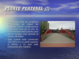 PUENTE PEATONAL (2) Hace unos años se construyó el campo de fútbol de Retuerto. Como consecuencia hace poco mas de un año se ha construido este puente para dar un acceso mas cómodo al campo de fútbol. Este puente está construido con hierro en su parte superior e inferior y su piso está compuesto por madera. 