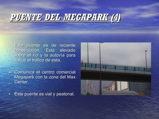 PUENTE DEL MEGAPARK (4) Este puente es de reciente construcción. Está elevado sobre el río y la autovía para salvar el tráfico de esta. Comunica el centro comercial Megapark con la zona del Max Center. Este puente es vial y peatonal. 