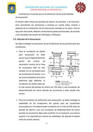 UNIVERSIDAD NACIONAL DE CAJAMARCA
CARRERA PROFESIONAL DE INGENIERÍA CIVIL
10
confinada por el puente que en la estimación de las profundidades
de socavación.
El estudio debe indicar los periodos de sequía, de avenidas, y de transición,
para recomendar las previsiones a tomarse en cuenta antes, durante y
después de la construcción de las estructuras ubicadas en el cauce. Para la
ejecución del puente, deberán construirse los pases provisionales, de acuerdo
a los resultados del estudio de Hidrología e Hidráulica.
2.5. Cálculos de la Socavación
Se debe investigar la socavación de las fundaciones de los puentes para dos
condiciones:
➢ Para la inundación de diseño
para socavación se debe
asumir que el material del lecho
dentro del prisma de
socavación encima de la línea
de socavación total ha sido
retirado (no se considera) para
las condiciones de diseño. A no
ser que el propietario de la obra
determine algo diferente, la
inundación de diseño debe ser
la más severa del período de retorno de 100 años o una inundación de
desbordamiento de menor período de recurrencia si ésta resulta más
severa.
➢ Para la inundación de verificación para socavación, se debe investigar la
estabilidad de las fundaciones del puente para las condiciones
provocadas por una determinada inundación de no más de 500 años de
periodo de retorno o por una inundación de desbordamiento de menor
período de recurrencia. Bajo esta condición no es necesaria una reserva
superior a la requerida por motivos de estabilidad. Se aplicará el estado
límite de evento extremo.
 