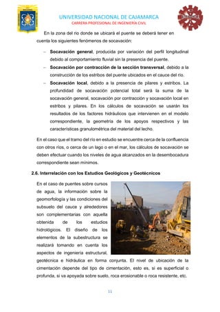 UNIVERSIDAD NACIONAL DE CAJAMARCA
CARRERA PROFESIONAL DE INGENIERÍA CIVIL
11
En la zona del rio donde se ubicará el puente se deberá tener en
cuenta los siguientes fenómenos de socavación:
− Socavación general, producida por variación del perfil longitudinal
debido al comportamiento fluvial sin la presencia del puente.
− Socavación por contracción de la sección transversal, debido a la
construcción de los estribos del puente ubicados en el cauce del río.
− Socavación local, debido a la presencia de pilares y estribos. La
profundidad de socavación potencial total será la suma de la
socavación general, socavación por contracción y socavación local en
estribos y pilares. En los cálculos de socavación se usarán los
resultados de los factores hidráulicos que intervienen en el modelo
correspondiente, la geometría de los apoyos respectivos y las
características granulométrica del material del lecho.
En el caso que el tramo del río en estudio se encuentre cerca de la confluencia
con otros ríos, o cerca de un lago o en el mar, los cálculos de socavación se
deben efectuar cuando los niveles de agua alcanzados en la desembocadura
correspondiente sean mínimos.
2.6. Interrelación con los Estudios Geológicos y Geotécnicos
En el caso de puentes sobre cursos
de agua, la información sobre la
geomorfología y las condiciones del
subsuelo del cauce y alrededores
son complementarias con aquella
obtenida de los estudios
hidrológicos. El diseño de los
elementos de la subestructura se
realizará tomando en cuenta los
aspectos de ingeniería estructural,
geotécnica e hidráulica en forma conjunta. El nivel de ubicación de la
cimentación depende del tipo de cimentación, esto es, si es superficial o
profunda, si va apoyada sobre suelo, roca erosionable o roca resistente, etc.
 