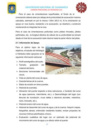 UNIVERSIDAD NACIONAL DE CAJAMARCA
CARRERA PROFESIONAL DE INGENIERÍA CIVIL
12
Para el caso de cimentaciones superficiales, el fondo de la
cimentación deberá estar por debajo de la profundidad de socavación máxima
calculada, estimado en por lo menos 1.00m (40.0 in). Si la cimentación se
apoya en roca buena, resistente a la socavación, se diseñará y construirá
manteniendo la integridad de la roca.
Para el caso de cimentaciones profundas como pilotes hincados, pilotes
perforados, etc., la longitud efectiva de cálculo de su profundidad se tomará
desde el nivel de la socavación total máxima hasta la parte inferior del pilote.
2.7. Información de Apoyo
Para el óptimo logro de los
objetivos, el estudio de hidrología
e hidráulica debe apoyarse en la
siguiente información adicional:
➢ Perfil estratigráfico del suelo.
➢ Tamaño, gradación del
material del lecho.
➢ Secciones transversales del
cauce.
➢ Vista en planta del curso de agua.
➢ Características de la cuenca.
➢ Datos de erosión en otros puentes.
➢ Historial de avenidas.
➢ Ubicación del puente respecto a otras estructuras. o Carácter del curso
de agua (perenne, intermitente, etc.). o Geomorfología del lugar (con
llanuras de inundación; cruza deltas o abanicos aluviales, meandros,
recto, trenzado, etc.).
➢ Historial erosivo del curso de agua.
➢ Historial de desarrollo del curso de agua y de la cuenca. Adquirir mapas,
fotografías aéreas; entrevistar residentes locales; revisar proyectos de
recursos hídricos planificados a futuro.
➢ Evaluación cualitativa del lugar con un estimado del potencial de
movimiento del curso de agua y su efecto sobre el puente.
 