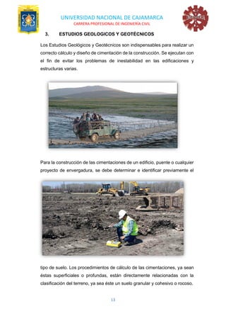 UNIVERSIDAD NACIONAL DE CAJAMARCA
CARRERA PROFESIONAL DE INGENIERÍA CIVIL
13
3. ESTUDIOS GEOLOGICOS Y GEOTÉCNICOS
Los Estudios Geológicos y Geotécnicos son indispensables para realizar un
correcto cálculo y diseño de cimentación de la construcción. Se ejecutan con
el fin de evitar los problemas de inestabilidad en las edificaciones y
estructuras varias.
Para la construcción de las cimentaciones de un edificio, puente o cualquier
proyecto de envergadura, se debe determinar e identificar previamente el
tipo de suelo. Los procedimientos de cálculo de las cimentaciones, ya sean
éstas superficiales o profundas, están directamente relacionadas con la
clasificación del terreno, ya sea éste un suelo granular y cohesivo o rocoso.
 