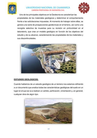 UNIVERSIDAD NACIONAL DE CAJAMARCA
CARRERA PROFESIONAL DE INGENIERÍA CIVIL
14
Uno de los principales objetivos en la Geotecnia es caracterizar las
propiedades de los materiales geológicos y determinar el comportamiento
frente a las solicitaciones impuestas. Al momento de trabajar sobre ellas, se
genera una serie de prospecciones geotécnicas en el terreno, así como una
recogida selectiva de muestras para su revisión en profundidad en el
laboratorio, que cree un modelo geológico en función de los objetivos del
estudio y de su alcance, caracterizando las propiedades de los materiales y
sus discontinuidades.
ESTUDIOS GEOLOGICOS:
Cuando hablamos de un estudio geológico de un terreno nos estamos refiriendo
a un documento que analiza todas las características geológicas del suelo en un
lugar en el que se va a realizar un vertido, perforación, cimentación y, en general,
cualquier obra de algún tipo.
 