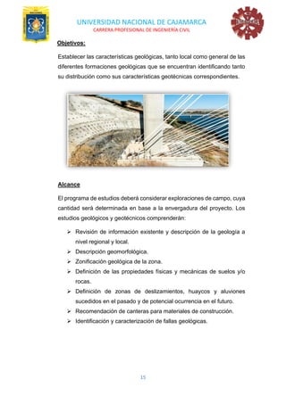 UNIVERSIDAD NACIONAL DE CAJAMARCA
CARRERA PROFESIONAL DE INGENIERÍA CIVIL
15
Objetivos:
Establecer las características geológicas, tanto local como general de las
diferentes formaciones geológicas que se encuentran identificando tanto
su distribución como sus características geotécnicas correspondientes.
Alcance
El programa de estudios deberá considerar exploraciones de campo, cuya
cantidad será determinada en base a la envergadura del proyecto. Los
estudios geológicos y geotécnicos comprenderán:
➢ Revisión de información existente y descripción de la geología a
nivel regional y local.
➢ Descripción geomorfológica.
➢ Zonificación geológica de la zona.
➢ Definición de las propiedades físicas y mecánicas de suelos y/o
rocas.
➢ Definición de zonas de deslizamientos, huaycos y aluviones
sucedidos en el pasado y de potencial ocurrencia en el futuro.
➢ Recomendación de canteras para materiales de construcción.
➢ Identificación y caracterización de fallas geológicas.
 