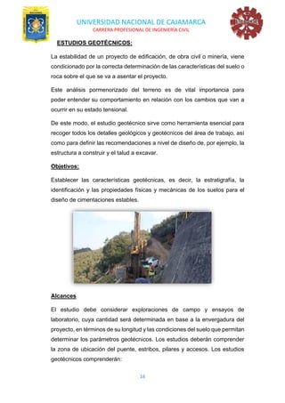 UNIVERSIDAD NACIONAL DE CAJAMARCA
CARRERA PROFESIONAL DE INGENIERÍA CIVIL
16
ESTUDIOS GEOTÉCNICOS:
La estabilidad de un proyecto de edificación, de obra civil o minería, viene
condicionado por la correcta determinación de las características del suelo o
roca sobre el que se va a asentar el proyecto.
Este análisis pormenorizado del terreno es de vital importancia para
poder entender su comportamiento en relación con los cambios que van a
ocurrir en su estado tensional.
De este modo, el estudio geotécnico sirve como herramienta esencial para
recoger todos los detalles geológicos y geotécnicos del área de trabajo, así
como para definir las recomendaciones a nivel de diseño de, por ejemplo, la
estructura a construir y el talud a excavar.
Objetivos:
Establecer las características geotécnicas, es decir, la estratigrafía, la
identificación y las propiedades físicas y mecánicas de los suelos para el
diseño de cimentaciones estables.
Alcances
El estudio debe considerar exploraciones de campo y ensayos de
laboratorio, cuya cantidad será determinada en base a la envergadura del
proyecto, en términos de su longitud y las condiciones del suelo que permitan
determinar los parámetros geotécnicos. Los estudios deberán comprender
la zona de ubicación del puente, estribos, pilares y accesos. Los estudios
geotécnicos comprenderán:
 