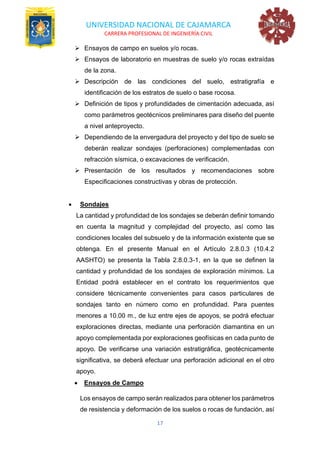 UNIVERSIDAD NACIONAL DE CAJAMARCA
CARRERA PROFESIONAL DE INGENIERÍA CIVIL
17
➢ Ensayos de campo en suelos y/o rocas.
➢ Ensayos de laboratorio en muestras de suelo y/o rocas extraídas
de la zona.
➢ Descripción de las condiciones del suelo, estratigrafía e
identificación de los estratos de suelo o base rocosa.
➢ Definición de tipos y profundidades de cimentación adecuada, así
como parámetros geotécnicos preliminares para diseño del puente
a nivel anteproyecto.
➢ Dependiendo de la envergadura del proyecto y del tipo de suelo se
deberán realizar sondajes (perforaciones) complementadas con
refracción sísmica, o excavaciones de verificación.
➢ Presentación de los resultados y recomendaciones sobre
Especificaciones constructivas y obras de protección.
• Sondajes
La cantidad y profundidad de los sondajes se deberán definir tomando
en cuenta la magnitud y complejidad del proyecto, así como las
condiciones locales del subsuelo y de la información existente que se
obtenga. En el presente Manual en el Artículo 2.8.0.3 (10.4.2
AASHTO) se presenta la Tabla 2.8.0.3-1, en la que se definen la
cantidad y profundidad de los sondajes de exploración mínimos. La
Entidad podrá establecer en el contrato los requerimientos que
considere técnicamente convenientes para casos particulares de
sondajes tanto en número como en profundidad. Para puentes
menores a 10.00 m., de luz entre ejes de apoyos, se podrá efectuar
exploraciones directas, mediante una perforación diamantina en un
apoyo complementada por exploraciones geofísicas en cada punto de
apoyo. De verificarse una variación estratigráfica, geotécnicamente
significativa, se deberá efectuar una perforación adicional en el otro
apoyo.
• Ensayos de Campo
Los ensayos de campo serán realizados para obtener los parámetros
de resistencia y deformación de los suelos o rocas de fundación, así
 
