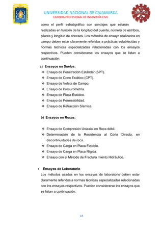 UNIVERSIDAD NACIONAL DE CAJAMARCA
CARRERA PROFESIONAL DE INGENIERÍA CIVIL
18
como el perfil estratigráfico con sondajes que estarán
realizadas en función de la longitud del puente, número de estribos,
pilares y longitud de accesos. Los métodos de ensayo realizados en
campo deben estar claramente referidos a prácticas establecidas y
normas técnicas especializadas relacionadas con los ensayos
respectivos. Pueden considerarse los ensayos que se listan a
continuación:
a) Ensayos en Suelos:
❖ Ensayo de Penetración Estándar (SPT).
❖ Ensayo de Cono Estático (CPT).
❖ Ensayo de Veleta de Campo.
❖ Ensayo de Presurometría.
❖ Ensayo de Placa Estático.
❖ Ensayo de Permeabilidad.
❖ Ensayo de Refracción Sísmica.
b) Ensayos en Rocas:
❖ Ensayo de Compresión Uniaxial en Roca débil.
❖ Determinación de la Resistencia al Corte Directo, en
discontinuidades de roca.
❖ Ensayo de Carga en Placa Flexible.
❖ Ensayo de Carga en Placa Rígida.
❖ Ensayo con el Método de Fractura miento Hidráulico.
• Ensayos de Laboratorio
Los métodos usados en los ensayos de laboratorio deben estar
claramente referidos a normas técnicas especializadas relacionadas
con los ensayos respectivos. Pueden considerarse los ensayos que
se listan a continuación:
 