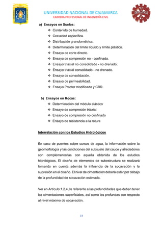 UNIVERSIDAD NACIONAL DE CAJAMARCA
CARRERA PROFESIONAL DE INGENIERÍA CIVIL
19
a) Ensayos en Suelos:
❖ Contenido de humedad.
❖ Gravedad específica.
❖ Distribución granulométrica.
❖ Determinación del límite líquido y límite plástico.
❖ Ensayo de corte directo.
❖ Ensayo de compresión no - confinada.
❖ Ensayo triaxial no consolidado - no drenado.
❖ Ensayo triaxial consolidado - no drenado.
❖ Ensayo de consolidación.
❖ Ensayo de permeabilidad.
❖ Ensayo Proctor modificado y CBR.
b) Ensayos en Rocas:
❖ Determinación del módulo elástico
❖ Ensayo de compresión triaxial
❖ Ensayo de compresión no confinada
❖ Ensayo de resistencia a la rotura
Interrelación con los Estudios Hidrológicos
En caso de puentes sobre cursos de agua, la información sobre la
geomorfología y las condiciones del subsuelo del cauce y alrededores
son complementarias con aquella obtenida de los estudios
hidrológicos. El diseño de elementos de subestructura se realizará
tomando en cuenta además la influencia de la socavación y la
supresión en el diseño. El nivel de cimentación deberá estar por debajo
de la profundidad de socavación estimada.
Ver en Artículo 1.2.4, lo referente a las profundidades que deben tener
las cimentaciones superficiales, así como las profundas con respecto
al nivel máximo de socavación.
 