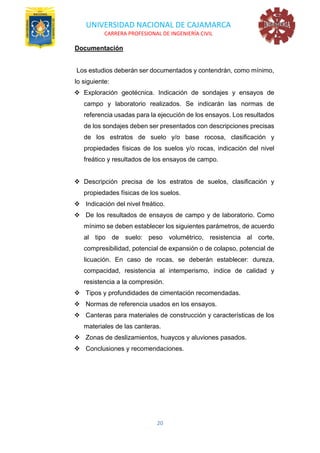 UNIVERSIDAD NACIONAL DE CAJAMARCA
CARRERA PROFESIONAL DE INGENIERÍA CIVIL
20
Documentación
Los estudios deberán ser documentados y contendrán, como mínimo,
lo siguiente:
❖ Exploración geotécnica. Indicación de sondajes y ensayos de
campo y laboratorio realizados. Se indicarán las normas de
referencia usadas para la ejecución de los ensayos. Los resultados
de los sondajes deben ser presentados con descripciones precisas
de los estratos de suelo y/o base rocosa, clasificación y
propiedades físicas de los suelos y/o rocas, indicación del nivel
freático y resultados de los ensayos de campo.
❖ Descripción precisa de los estratos de suelos, clasificación y
propiedades físicas de los suelos.
❖ Indicación del nivel freático.
❖ De los resultados de ensayos de campo y de laboratorio. Como
mínimo se deben establecer los siguientes parámetros, de acuerdo
al tipo de suelo: peso volumétrico, resistencia al corte,
compresibilidad, potencial de expansión o de colapso, potencial de
licuación. En caso de rocas, se deberán establecer: dureza,
compacidad, resistencia al intemperismo, índice de calidad y
resistencia a la compresión.
❖ Tipos y profundidades de cimentación recomendadas.
❖ Normas de referencia usados en los ensayos.
❖ Canteras para materiales de construcción y características de los
materiales de las canteras.
❖ Zonas de deslizamientos, huaycos y aluviones pasados.
❖ Conclusiones y recomendaciones.
 