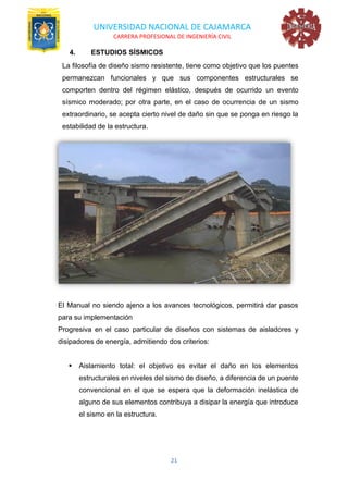 UNIVERSIDAD NACIONAL DE CAJAMARCA
CARRERA PROFESIONAL DE INGENIERÍA CIVIL
21
4. ESTUDIOS SÍSMICOS
La filosofía de diseño sismo resistente, tiene como objetivo que los puentes
permanezcan funcionales y que sus componentes estructurales se
comporten dentro del régimen elástico, después de ocurrido un evento
sísmico moderado; por otra parte, en el caso de ocurrencia de un sismo
extraordinario, se acepta cierto nivel de daño sin que se ponga en riesgo la
estabilidad de la estructura.
El Manual no siendo ajeno a los avances tecnológicos, permitirá dar pasos
para su implementación
Progresiva en el caso particular de diseños con sistemas de aisladores y
disipadores de energía, admitiendo dos criterios:
▪ Aislamiento total: el objetivo es evitar el daño en los elementos
estructurales en niveles del sismo de diseño, a diferencia de un puente
convencional en el que se espera que la deformación inelástica de
alguno de sus elementos contribuya a disipar la energía que introduce
el sismo en la estructura.
 