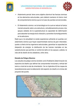UNIVERSIDAD NACIONAL DE CAJAMARCA
CARRERA PROFESIONAL DE INGENIERÍA CIVIL
22
▪ Aislamiento parcial: tiene como objetivo disminuir las fuerzas sísmicas
en los elementos estructurales, pero deberá mantener el mismo nivel
de comportamiento sísmico que en el caso de puentes convencionales.
▪ El Aislamiento sísmico: es la tecnología en la cual se reduce la fuerza
inercial actuante sobre una estructura y simultáneamente provee a los
apoyos aislados de la superestructura la capacidad de deformación
para absorber la energía de la vibración y aumentar el amortiguamiento
en la estructura.
Dado que a la actualidad no existe experiencia suficiente en puentes con
aislamiento sísmico que hayan experimentado sismos de gran intensidad,
queda a criterio de los ingenieros estructurales, garantizar la capacidad de
disipación de energía, la distribución de las fuerzas inerciales en las
subestructuras que permita un control de daño en los apoyos y pilares, la
vida útil de diseño de los aisladores, entre otros.
Estudio de Peligro Sísmico
Los estudios de peligro sísmico tendrán como finalidad la determinación de
espectros de diseño que definan las componentes horizontal y vertical del
sismo a nivel de la cota de cimentación. Ver en Apéndice A3 los mapas de
isoaceleraciones para la elaboración del espectro de diseño en el área del
proyecto del puente.
 