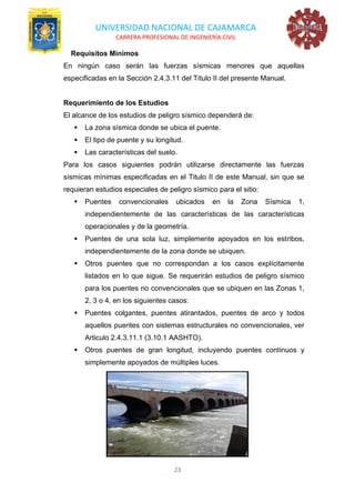 UNIVERSIDAD NACIONAL DE CAJAMARCA
CARRERA PROFESIONAL DE INGENIERÍA CIVIL
23
Requisitos Mínimos
En ningún caso serán las fuerzas sísmicas menores que aquellas
especificadas en la Sección 2.4.3.11 del Título II del presente Manual.
Requerimiento de los Estudios
El alcance de los estudios de peligro sísmico dependerá de:
▪ La zona sísmica donde se ubica el puente.
▪ El tipo de puente y su longitud.
▪ Las características del suelo.
Para los casos siguientes podrán utilizarse directamente las fuerzas
sísmicas mínimas especificadas en el Titulo II de este Manual, sin que se
requieran estudios especiales de peligro sísmico para el sitio:
▪ Puentes convencionales ubicados en la Zona Sísmica 1,
independientemente de las características de las características
operacionales y de la geometría.
▪ Puentes de una sola luz, simplemente apoyados en los estribos,
independientemente de la zona donde se ubiquen.
▪ Otros puentes que no correspondan a los casos explícitamente
listados en lo que sigue. Se requerirán estudios de peligro sísmico
para los puentes no convencionales que se ubiquen en las Zonas 1,
2, 3 o 4, en los siguientes casos:
▪ Puentes colgantes, puentes atirantados, puentes de arco y todos
aquellos puentes con sistemas estructurales no convencionales, ver
Articulo 2.4.3.11.1 (3.10.1 AASHTO).
▪ Otros puentes de gran longitud, incluyendo puentes continuos y
simplemente apoyados de múltiples luces.
 