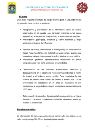 UNIVERSIDAD NACIONAL DE CAJAMARCA
CARRERA PROFESIONAL DE INGENIERÍA CIVIL
24
Alcances
Cuando se requiera un estudio de peligro sísmico para el sitio, este deberá
comprender como mínimo lo siguiente:
▪ Recopilación y clasificación de la información sobre los sismos
observados en el pasado, con particular referencia a los danos
reportados y a las posibles magnitudes y epicentros de los eventos.
▪ Antecedentes geológicos, tectónica y sismo tectónico y mapa
geológico de la zona de Influencia.
▪ Estudios de suelos, definiéndose la estratigrafía y las características
físicas más importantes del material en cada estrato. Cuando sea
procedente, deberá determinarse la profundidad de la capa freática.
▪ Prospección geofísica, determinándose velocidades de ondas
compresionales y de corte a distintas profundidades.
▪ Determinación de las máximas aceleraciones, velocidad y
desplazamiento en el basamento rocoso correspondientes al “sismo
de diseño” y al “máximo sismo creíble”. Para propósitos de este
Manual se define como sismo de diseño al evento con 7% de
probabilidad de excedencia en 75 años de exposición, lo que
corresponde a un periodo de retorno promedio de aproximadamente
1000 años.
▪ Determinación de espectros de respuesta (correspondientes al “sismo
de diseño”) para cada componente, a nivel del basamento rocoso y a
nivel de la cimentación.
Métodos de Análisis
La información de sismos pasados deberá comprender una región en un
radio no menor que 500.00 km desde el sitio en estudio.
 