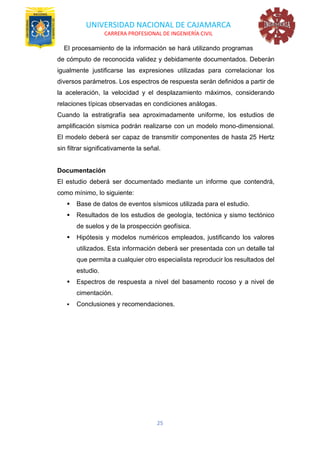 UNIVERSIDAD NACIONAL DE CAJAMARCA
CARRERA PROFESIONAL DE INGENIERÍA CIVIL
25
El procesamiento de la información se hará utilizando programas
de cómputo de reconocida validez y debidamente documentados. Deberán
igualmente justificarse las expresiones utilizadas para correlacionar los
diversos parámetros. Los espectros de respuesta serán definidos a partir de
la aceleración, la velocidad y el desplazamiento máximos, considerando
relaciones típicas observadas en condiciones análogas.
Cuando la estratigrafía sea aproximadamente uniforme, los estudios de
amplificación sísmica podrán realizarse con un modelo mono-dimensional.
El modelo deberá ser capaz de transmitir componentes de hasta 25 Hertz
sin filtrar significativamente la señal.
Documentación
El estudio deberá ser documentado mediante un informe que contendrá,
como mínimo, lo siguiente:
▪ Base de datos de eventos sísmicos utilizada para el estudio.
▪ Resultados de los estudios de geología, tectónica y sismo tectónico
de suelos y de la prospección geofísica.
▪ Hipótesis y modelos numéricos empleados, justificando los valores
utilizados. Esta información deberá ser presentada con un detalle tal
que permita a cualquier otro especialista reproducir los resultados del
estudio.
▪ Espectros de respuesta a nivel del basamento rocoso y a nivel de
cimentación.
▪ Conclusiones y recomendaciones.
 