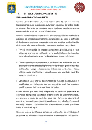 UNIVERSIDAD NACIONAL DE CAJAMARCA
CARRERA PROFESIONAL DE INGENIERÍA CIVIL
26
5. ESTUDIOS DE IMPACTO AMBIENTAL
ESTUDIO DE IMPACTO AMBIENTAL
Enfoque La construcción de un puente modifica el medio y en consecuencia
las condiciones socio - económicas, culturales y ecológicas del ámbito donde
se ejecutan; Por tanto, es importante que se realice un estudio que prevea
el control de los impactos de esta infraestructura.
Una vez establecidas las características ambientales y sociales del área del
proyecto, los principales componentes del proyecto, así como la definición
de las áreas de influencia se proceden entonces a realizar la identificación
de impactos y factores ambientales, aplicando la siguiente metodología:
➢ Primero identificamos los impactos ambientales posibles, para lo cual
utilizamos una lista de verificación en la cual detallamos los impactos
generados y los relacionamos con las diferentes etapas del proyecto.
➢ Como segundo paso procedimos a establecer las actividades que se
desarrollaran en las etapas del proyecto susceptibles de generar impactos
ambientales. Luego seleccionamos indicadores ambientales físico,
bióticos, socio económicos y culturales que nos permitirán medir los
impactos identificados.
➢ Como tercer paso, una vez determinados los impactos, las actividades y
establecidos los indicadores que nos permitirán medir los impactos,
identificamos los factores ambientales afectados.
Queda aclarar que para cada componente se estima la posibilidad de
ocurrencia de impactos que afecten al componente de una manera global,
por ejemplo, al hablar de calidad de agua nos referimos no solamente al
cambio en las condiciones bioquímicas del agua, sino a la afección general
del cuerpo de agua, inclusive cambios en el sistema de drenaje que influye
sobre la calidad del agua.
Entonces una vez identificados los factores ambientales, las actividades del
proyecto y sus interrelaciones procedemos a la evaluación de los impactos.
 