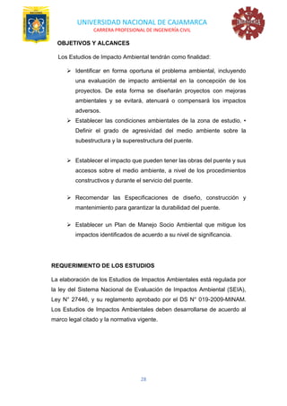 UNIVERSIDAD NACIONAL DE CAJAMARCA
CARRERA PROFESIONAL DE INGENIERÍA CIVIL
28
OBJETIVOS Y ALCANCES
Los Estudios de Impacto Ambiental tendrán como finalidad:
➢ Identificar en forma oportuna el problema ambiental, incluyendo
una evaluación de impacto ambiental en la concepción de los
proyectos. De esta forma se diseñarán proyectos con mejoras
ambientales y se evitará, atenuará o compensará los impactos
adversos.
➢ Establecer las condiciones ambientales de la zona de estudio. •
Definir el grado de agresividad del medio ambiente sobre la
subestructura y la superestructura del puente.
➢ Establecer el impacto que pueden tener las obras del puente y sus
accesos sobre el medio ambiente, a nivel de los procedimientos
constructivos y durante el servicio del puente.
➢ Recomendar las Especificaciones de diseño, construcción y
mantenimiento para garantizar la durabilidad del puente.
➢ Establecer un Plan de Manejo Socio Ambiental que mitigue los
impactos identificados de acuerdo a su nivel de significancia.
REQUERIMIENTO DE LOS ESTUDIOS
La elaboración de los Estudios de Impactos Ambientales está regulada por
la ley del Sistema Nacional de Evaluación de Impactos Ambiental (SEIA),
Ley N° 27446, y su reglamento aprobado por el DS N° 019-2009-MINAM.
Los Estudios de Impactos Ambientales deben desarrollarse de acuerdo al
marco legal citado y la normativa vigente.
 