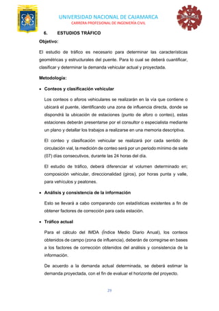 UNIVERSIDAD NACIONAL DE CAJAMARCA
CARRERA PROFESIONAL DE INGENIERÍA CIVIL
29
6. ESTUDIOS TRÁFICO
Objetivo:
El estudio de tráfico es necesario para determinar las características
geométricas y estructurales del puente. Para lo cual se deberá cuantificar,
clasificar y determinar la demanda vehicular actual y proyectada.
Metodología:
• Conteos y clasificación vehicular
Los conteos o aforos vehiculares se realizarán en la vía que contiene o
ubicará el puente, identificando una zona de influencia directa, donde se
dispondrá la ubicación de estaciones (punto de aforo o conteo), estas
estaciones deberán presentarse por el consultor o especialista mediante
un plano y detallar los trabajos a realizarse en una memoria descriptiva.
El conteo y clasificación vehicular se realizará por cada sentido de
circulación vial, la medición de conteo será por un periodo mínimo de siete
(07) días consecutivos, durante las 24 horas del día.
El estudio de tráfico, deberá diferenciar el volumen determinado en;
composición vehicular, direccionalidad (giros), por horas punta y valle,
para vehículos y peatones.
• Análisis y consistencia de la información
Esto se llevará a cabo comparando con estadísticas existentes a fin de
obtener factores de corrección para cada estación.
• Tráfico actual
Para el cálculo del IMDA (Índice Medio Diario Anual), los conteos
obtenidos de campo (zona de influencia), deberán de corregirse en bases
a los factores de corrección obtenidos del análisis y consistencia de la
información.
De acuerdo a la demanda actual determinada, se deberá estimar la
demanda proyectada, con el fin de evaluar el horizonte del proyecto.
 