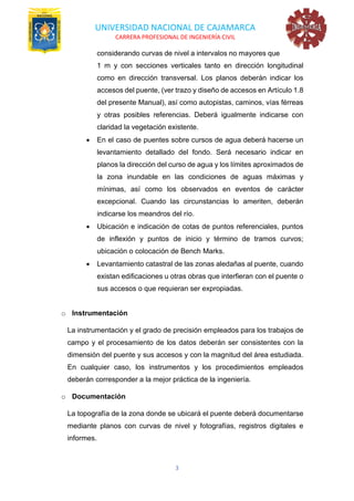 UNIVERSIDAD NACIONAL DE CAJAMARCA
CARRERA PROFESIONAL DE INGENIERÍA CIVIL
3
considerando curvas de nivel a intervalos no mayores que
1 m y con secciones verticales tanto en dirección longitudinal
como en dirección transversal. Los planos deberán indicar los
accesos del puente, (ver trazo y diseño de accesos en Artículo 1.8
del presente Manual), así como autopistas, caminos, vías férreas
y otras posibles referencias. Deberá igualmente indicarse con
claridad la vegetación existente.
• En el caso de puentes sobre cursos de agua deberá hacerse un
levantamiento detallado del fondo. Será necesario indicar en
planos la dirección del curso de agua y los límites aproximados de
la zona inundable en las condiciones de aguas máximas y
mínimas, así como los observados en eventos de carácter
excepcional. Cuando las circunstancias lo ameriten, deberán
indicarse los meandros del río.
• Ubicación e indicación de cotas de puntos referenciales, puntos
de inflexión y puntos de inicio y término de tramos curvos;
ubicación o colocación de Bench Marks.
• Levantamiento catastral de las zonas aledañas al puente, cuando
existan edificaciones u otras obras que interfieran con el puente o
sus accesos o que requieran ser expropiadas.
o Instrumentación
La instrumentación y el grado de precisión empleados para los trabajos de
campo y el procesamiento de los datos deberán ser consistentes con la
dimensión del puente y sus accesos y con la magnitud del área estudiada.
En cualquier caso, los instrumentos y los procedimientos empleados
deberán corresponder a la mejor práctica de la ingeniería.
o Documentación
La topografía de la zona donde se ubicará el puente deberá documentarse
mediante planos con curvas de nivel y fotografías, registros digitales e
informes.
 