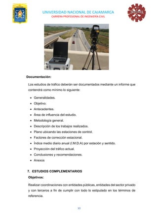 UNIVERSIDAD NACIONAL DE CAJAMARCA
CARRERA PROFESIONAL DE INGENIERÍA CIVIL
30
Documentación:
Los estudios de tráfico deberán ser documentados mediante un informe que
contendrá como mínimo lo siguiente:
• Generalidades.
• Objetivo.
• Antecedentes.
• Área de influencia del estudio.
• Metodología general.
• Descripción de los trabajos realizados.
• Plano ubicando las estaciones de control.
• Factores de corrección estacional.
• Índice medio diario anual (I.M.D.A) por estación y sentido.
• Proyección del tráfico actual.
• Conclusiones y recomendaciones.
• Anexos
7. ESTUDIOS COMPLEMENTARIOS
Objetivos:
Realizar coordinaciones con entidades públicas, entidades del sector privado
y con terceros a fin de cumplir con todo lo estipulado en los términos de
referencia.
 