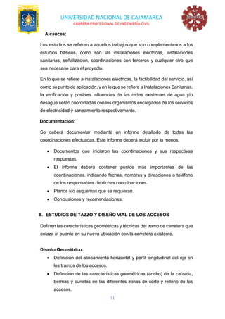 UNIVERSIDAD NACIONAL DE CAJAMARCA
CARRERA PROFESIONAL DE INGENIERÍA CIVIL
31
Alcances:
Los estudios se refieren a aquellos trabajos que son complementarios a los
estudios básicos, como son las instalaciones eléctricas, instalaciones
sanitarias, señalización, coordinaciones con terceros y cualquier otro que
sea necesario para el proyecto.
En lo que se refiere a instalaciones eléctricas, la factibilidad del servicio, así
como su punto de aplicación, y en lo que se refiere a Instalaciones Sanitarias,
la verificación y posibles influencias de las redes existentes de agua y/o
desagüe serán coordinadas con los organismos encargados de los servicios
de electricidad y saneamiento respectivamente.
Documentación:
Se deberá documentar mediante un informe detallado de todas las
coordinaciones efectuadas. Este informe deberá incluir por lo menos:
• Documentos que iniciaron las coordinaciones y sus respectivas
respuestas.
• El informe deberá contener puntos más importantes de las
coordinaciones, indicando fechas, nombres y direcciones o teléfono
de los responsables de dichas coordinaciones.
• Planos y/o esquemas que se requieran.
• Conclusiones y recomendaciones.
8. ESTUDIOS DE TAZZO Y DISEÑO VIAL DE LOS ACCESOS
Definen las características geométricas y técnicas del tramo de carretera que
enlaza el puente en su nueva ubicación con la carretera existente.
Diseño Geométrico:
• Definición del alineamiento horizontal y perfil longitudinal del eje en
los tramos de los accesos.
• Definición de las características geométricas (ancho) de la calzada,
bermas y cunetas en las diferentes zonas de corte y relleno de los
accesos.
 