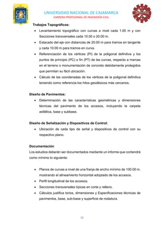 UNIVERSIDAD NACIONAL DE CAJAMARCA
CARRERA PROFESIONAL DE INGENIERÍA CIVIL
32
Trabajos Topográficos:
• Levantamiento topográfico con curvas a nivel cada 1.00 m y con
Secciones transversales cada 10.00 o 20.00 m.
• Estacado del eje con distancias de 20.00 m para tramos en tangente
y cada 10.00 m para tramos en curva.
• Referenciación de los vértices (PI) de la poligonal definitiva y los
puntos de principio (PC) o fin (PT) de las curvas, respecto a marcas
en el terreno o monumentación de concreto debidamente protegidos
que permitan su fácil ubicación.
• Cálculo de las coordenadas de los vértices de la poligonal definitiva
teniendo como referencia los hitos geodésicos más cercanos.
Diseño de Pavimentos:
• Determinación de las características geométricas y dimensiones
técnicas del pavimento de los accesos, incluyendo la carpeta
asfáltica, base y subbase.
Diseño de Señalización y Dispositivos de Control:
• Ubicación de cada tipo de señal y dispositivos de control con su
respectivo plano.
Documentación
Los estudios deberán ser documentados mediante un informe que contendrá
como mínimo lo siguiente:
• Planos de curvas a nivel de una franja de ancho mínimo de 100.00 m.
mostrando el alineamiento horizontal adoptado de los accesos.
• Perfil longitudinal de los accesos.
• Secciones transversales típicas en corte y relleno.
• Cálculos justifica torios, dimensiones y Especificaciones técnicas de
pavimentos, base, sub-base y superficie de rodadura.
 