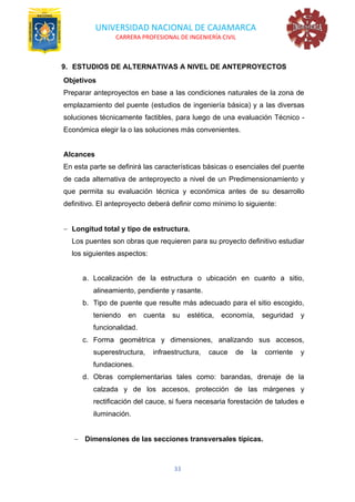 UNIVERSIDAD NACIONAL DE CAJAMARCA
CARRERA PROFESIONAL DE INGENIERÍA CIVIL
33
9. ESTUDIOS DE ALTERNATIVAS A NIVEL DE ANTEPROYECTOS
Objetivos
Preparar anteproyectos en base a las condiciones naturales de la zona de
emplazamiento del puente (estudios de ingeniería básica) y a las diversas
soluciones técnicamente factibles, para luego de una evaluación Técnico -
Económica elegir la o las soluciones más convenientes.
Alcances
En esta parte se definirá las características básicas o esenciales del puente
de cada alternativa de anteproyecto a nivel de un Predimensionamiento y
que permita su evaluación técnica y económica antes de su desarrollo
definitivo. El anteproyecto deberá definir como mínimo lo siguiente:
− Longitud total y tipo de estructura.
Los puentes son obras que requieren para su proyecto definitivo estudiar
los siguientes aspectos:
a. Localización de la estructura o ubicación en cuanto a sitio,
alineamiento, pendiente y rasante.
b. Tipo de puente que resulte más adecuado para el sitio escogido,
teniendo en cuenta su estética, economía, seguridad y
funcionalidad.
c. Forma geométrica y dimensiones, analizando sus accesos,
superestructura, infraestructura, cauce de la corriente y
fundaciones.
d. Obras complementarias tales como: barandas, drenaje de la
calzada y de los accesos, protección de las márgenes y
rectificación del cauce, si fuera necesaria forestación de taludes e
iluminación.
− Dimensiones de las secciones transversales típicas.
 