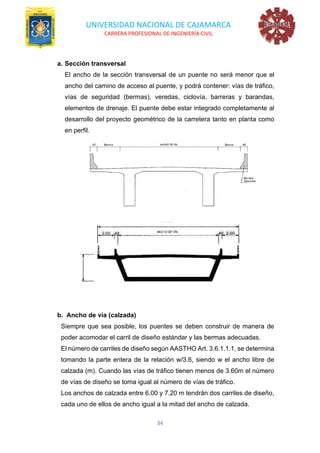 UNIVERSIDAD NACIONAL DE CAJAMARCA
CARRERA PROFESIONAL DE INGENIERÍA CIVIL
34
a. Sección transversal
El ancho de la sección transversal de un puente no será menor que el
ancho del camino de acceso al puente, y podrá contener: vías de tráfico,
vías de seguridad (bermas), veredas, ciclovía, barreras y barandas,
elementos de drenaje. El puente debe estar integrado completamente al
desarrollo del proyecto geométrico de la carretera tanto en planta como
en perfil.
b. Ancho de vía (calzada)
Siempre que sea posible, los puentes se deben construir de manera de
poder acomodar el carril de diseño estándar y las bermas adecuadas.
El número de carriles de diseño según AASTHO Art. 3.6.1.1.1, se determina
tomando la parte entera de la relación w/3.6, siendo w el ancho libre de
calzada (m). Cuando las vías de tráfico tienen menos de 3.60m el número
de vías de diseño se toma igual al número de vías de tráfico.
Los anchos de calzada entre 6.00 y 7.20 m tendrán dos carriles de diseño,
cada uno de ellos de ancho igual a la mitad del ancho de calzada.
 