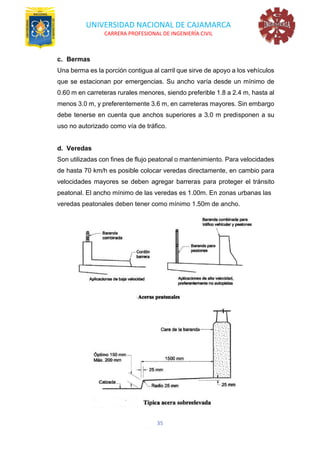 UNIVERSIDAD NACIONAL DE CAJAMARCA
CARRERA PROFESIONAL DE INGENIERÍA CIVIL
35
c. Bermas
Una berma es la porción contigua al carril que sirve de apoyo a los vehículos
que se estacionan por emergencias. Su ancho varía desde un mínimo de
0.60 m en carreteras rurales menores, siendo preferible 1.8 a 2.4 m, hasta al
menos 3.0 m, y preferentemente 3.6 m, en carreteras mayores. Sin embargo
debe tenerse en cuenta que anchos superiores a 3.0 m predisponen a su
uso no autorizado como vía de tráfico.
d. Veredas
Son utilizadas con fines de flujo peatonal o mantenimiento. Para velocidades
de hasta 70 km/h es posible colocar veredas directamente, en cambio para
velocidades mayores se deben agregar barreras para proteger el tránsito
peatonal. El ancho mínimo de las veredas es 1.00m. En zonas urbanas las
veredas peatonales deben tener como mínimo 1.50m de ancho.
 