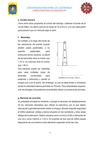 UNIVERSIDAD NACIONAL DE CAJAMARCA
CARRERA PROFESIONAL DE INGENIERÍA CIVIL
36
e. Cordón barrera
Tiene entre otros propósitos el control del drenaje y delinear el borde de la
vía de tráfico. Su altura varía en el rango de 15 a 20 cm, y no son adecuados
para prevenir que un vehículo deje el carril.
f. Barandas
Se instalan a lo largo del borde de
las estructuras de puente cuando
existen pases peatonales, o en
puentes peatonales, para
protección de los usuarios. La altura
de las barandas será no menor que
1.10 m, en ciclovías será no menor
que 1.40 m.
Una baranda puede ser diseñada
para usos múltiples (caso de
barandas combinadas para
peatones y vehículos) y resistir al
choque con o sin la acera. Sin embargo, su uso se debe limitar a carreteras
donde la velocidad máxima permitida es 70 km/h. Para velocidades mayores,
a fin de proteger a los peatones es preferible utilizar una barrera de concreto.
g. Barreras de concreto
Su propósito principal es contener y corregir la dirección de desplazamiento
de los vehículos desviados que utilizan la estructura, por lo que deben
estructural y geométricamente resistir al choque. Brindan además seguridad
al tráfico peatonal, ciclista y bienes situados en las carreteras y otras áreas
debajo de la estructura. Deben ubicarse como mínimo a 0.60 m del borde de
una vía y como máximo a 1.20 m. En puentes de dos vías de tráfico puede
disponerse de una barrera como elemento separador entre las vías.
 