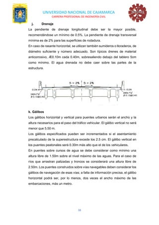 UNIVERSIDAD NACIONAL DE CAJAMARCA
CARRERA PROFESIONAL DE INGENIERÍA CIVIL
38
j. Drenaje
La pendiente de drenaje longitudinal debe ser la mayor posible,
recomendándose un mínimo de 0.5%. La pendiente de drenaje transversal
mínima es de 2% para las superficies de rodadura.
En caso de rasante horizontal, se utilizan también sumideros o lloraderos, de
diámetro suficiente y número adecuado. Son típicos drenes de material
anticorrosivo, Æ0.10m cada 0.40m, sobresaliendo debajo del tablero 5cm
como mínimo. El agua drenada no debe caer sobre las partes de la
estructura.
k. Gálibos
Los gálibos horizontal y vertical para puentes urbanos serán el ancho y la
altura necesarios para el paso del tráfico vehicular. El gálibo vertical no será
menor que 5.50 m.
Los gálibos especificados pueden ser incrementados si el asentamiento
precalculado de la superestructura excede los 2.5 cm. El gálibo vertical en
los puentes peatonales será 0.30m más alto que el de los vehiculares.
En puentes sobre cursos de agua se debe considerar como mínimo una
altura libre de 1.50m sobre el nivel máximo de las aguas. Para el caso de
ríos que arrastran palizadas y troncos se considerará una altura libre de
2.50m. Los puentes construidos sobre vías navegables deben considerar los
gálibos de navegación de esas vías; a falta de información precisa, el gálibo
horizontal podrá ser, por lo menos, dos veces el ancho máximo de las
embarcaciones, más un metro.
 