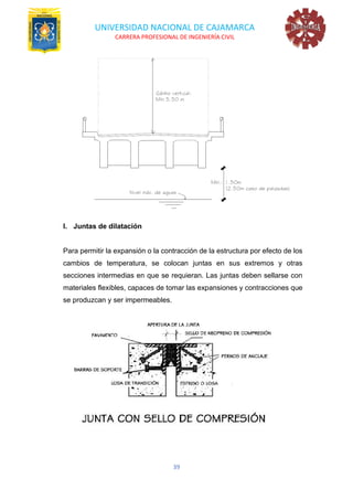 UNIVERSIDAD NACIONAL DE CAJAMARCA
CARRERA PROFESIONAL DE INGENIERÍA CIVIL
39
l. Juntas de dilatación
Para permitir la expansión o la contracción de la estructura por efecto de los
cambios de temperatura, se colocan juntas en sus extremos y otras
secciones intermedias en que se requieran. Las juntas deben sellarse con
materiales flexibles, capaces de tomar las expansiones y contracciones que
se produzcan y ser impermeables.
 