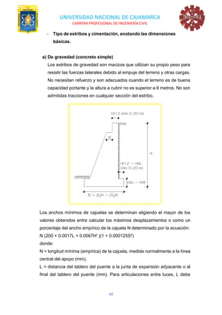UNIVERSIDAD NACIONAL DE CAJAMARCA
CARRERA PROFESIONAL DE INGENIERÍA CIVIL
40
− Tipo de estribos y cimentación, anotando las dimensiones
básicas.
a) De gravedad (concreto simple)
Los estribos de gravedad son macizos que utilizan su propio peso para
resistir las fuerzas laterales debido al empuje del terreno y otras cargas.
No necesitan refuerzo y son adecuados cuando el terreno es de buena
capacidad portante y la altura a cubrir no es superior a 6 metros. No son
admitidas tracciones en cualquier sección del estribo.
Los anchos mínimos de cajuelas se determinan eligiendo el mayor de los
valores obtenidos entre calcular los máximos desplazamientos o como un
porcentaje del ancho empírico de la cajuela N determinado por la ecuación:
N (200 + 0.0017L + 0.0067H' )(1 + 0.000125S²)
donde:
N = longitud mínima (empírica) de la cajuela, medida normalmente a la línea
central del apoyo (mm).
L = distancia del tablero del puente a la junta de expansión adyacente o al
final del tablero del puente (mm). Para articulaciones entre luces, L debe
 